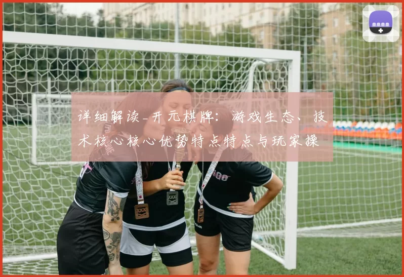 详细解读_开元棋牌：游戏生态、技术核心核心优势特点特点与玩家操作互动体验会员互动操作体验完整评估
