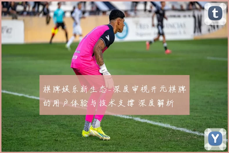 棋牌娱乐新生态_深度审视开元棋牌的用户体验与技术支撑 深度解析