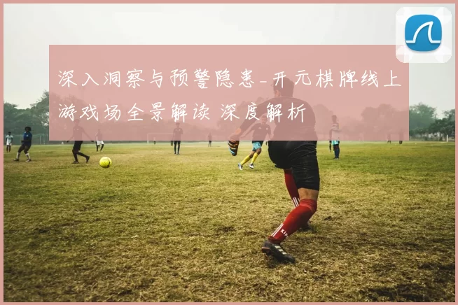 深入洞察与预警隐患_开元棋牌线上游戏场全景解读 深度解析