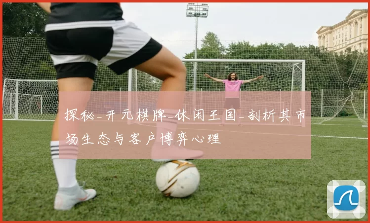 探秘_开元棋牌_休闲王国_剖析其市场生态与客户博弈心理
