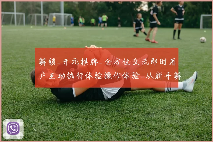 解锁_开元棋牌_全方位交流即时用户互动执行体验操作体验_从新手解说到深度避坑